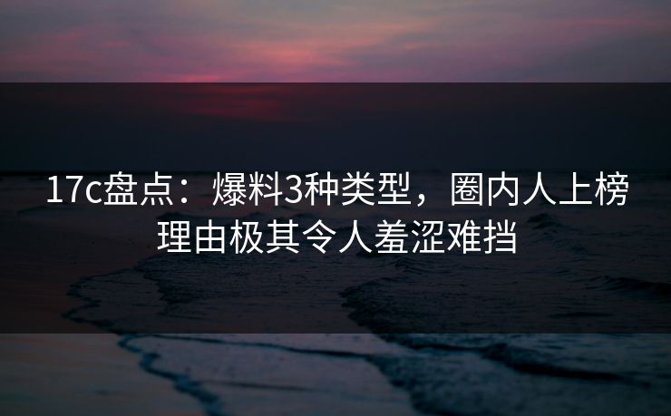17c盘点：爆料3种类型，圈内人上榜理由极其令人羞涩难挡
