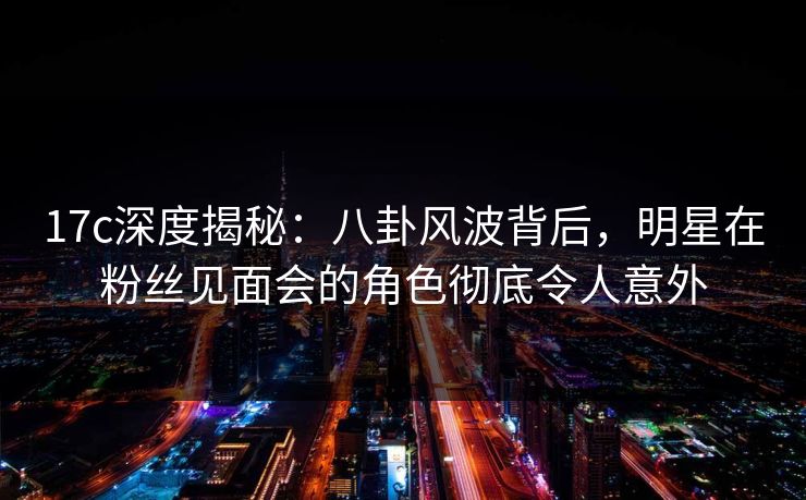 17c深度揭秘：八卦风波背后，明星在粉丝见面会的角色彻底令人意外