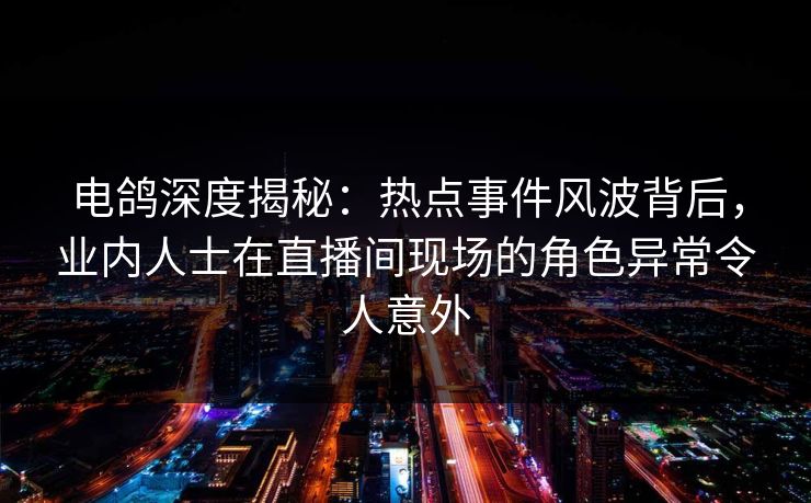 电鸽深度揭秘：热点事件风波背后，业内人士在直播间现场的角色异常令人意外