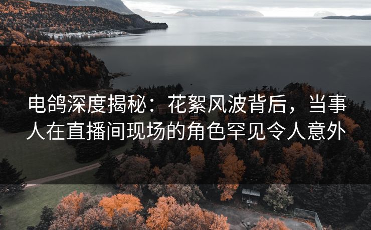 电鸽深度揭秘:花絮风波背后,当事人在直播间现场的角色罕见令人意外