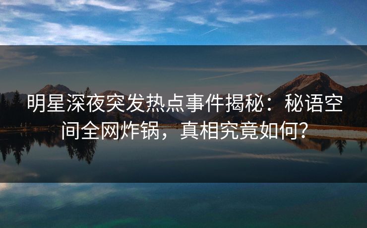 明星深夜突发热点事件揭秘:秘语空间全网炸锅,真相究竟如何?