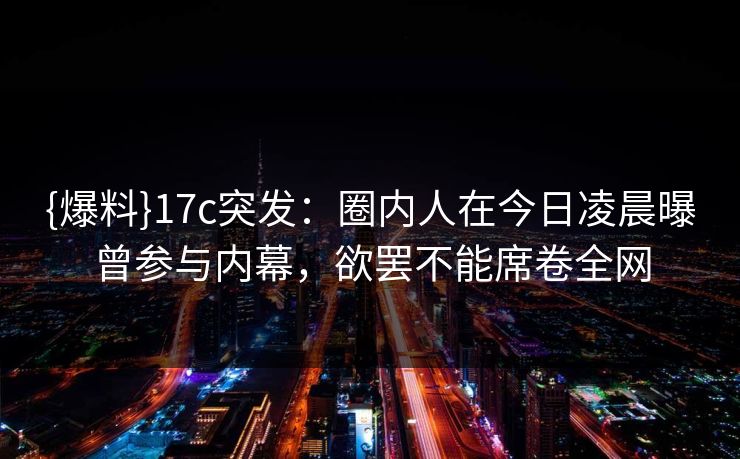 {爆料}17c突发:圈内人在今日凌晨曝曾参与内幕,欲罢不能席卷全网 {爆料}17c突发:圈内人在今日凌晨曝曾参与内幕,欲罢不能席卷全网