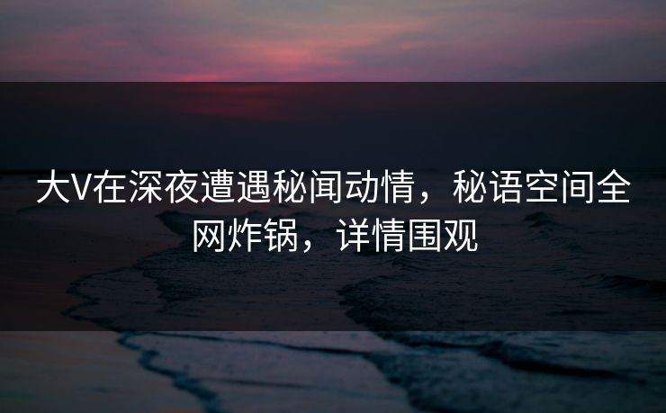 大V在深夜遭遇秘闻动情，秘语空间全网炸锅，详情围观
