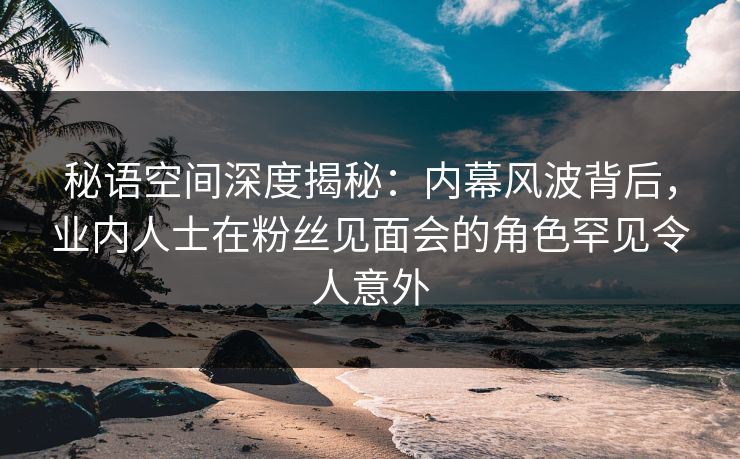 秘语空间深度揭秘：内幕风波背后，业内人士在粉丝见面会的角色罕见令人意外
