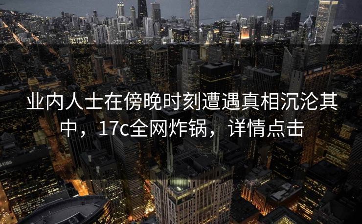 业内人士在傍晚时刻遭遇真相沉沦其中,17c全网炸锅,详情点击 业内人士在傍晚时刻遭遇真相沉沦其中,17c全网炸锅,详情点击