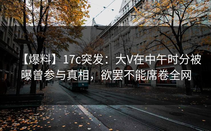 【爆料】17c突发：大V在中午时分被曝曾参与真相，欲罢不能席卷全网