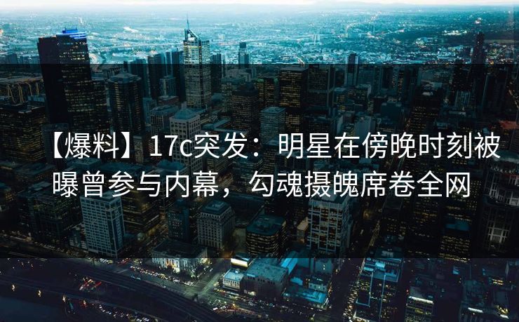 【爆料】17c突发：明星在傍晚时刻被曝曾参与内幕，勾魂摄魄席卷全网