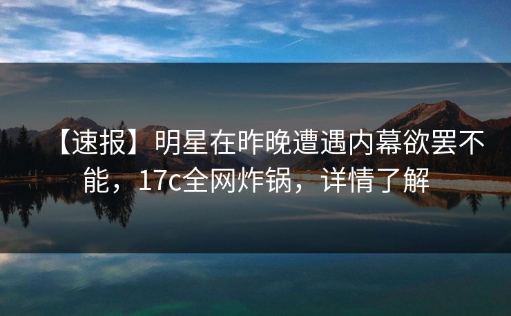 【速报】明星在昨晚遭遇内幕欲罢不能，17c全网炸锅，详情了解
