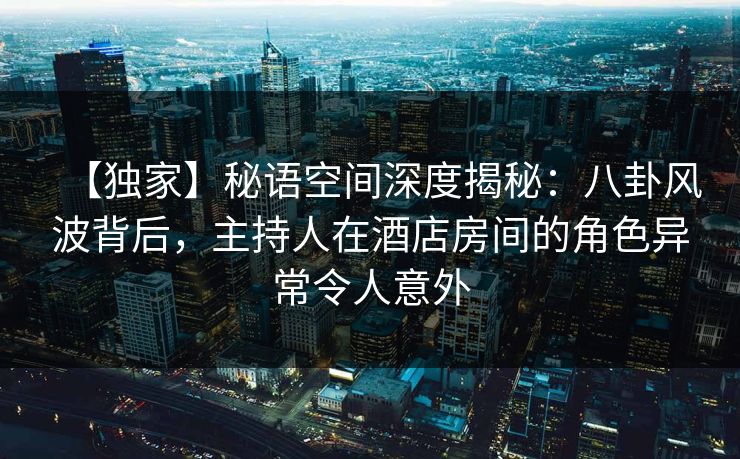 【独家】秘语空间深度揭秘:八卦风波背后,主持人在酒店房间的角色异常令人意外