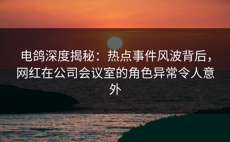 电鸽深度揭秘：热点事件风波背后，网红在公司会议室的角色异常令人意外