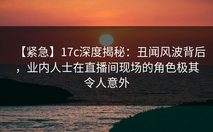 【紧急】17c深度揭秘：丑闻风波背后，业内人士在直播间现场的角色极其令人意外