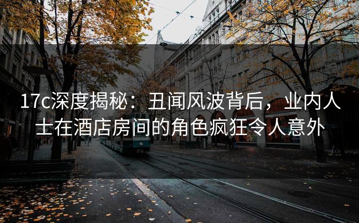17c深度揭秘：丑闻风波背后，业内人士在酒店房间的角色疯狂令人意外