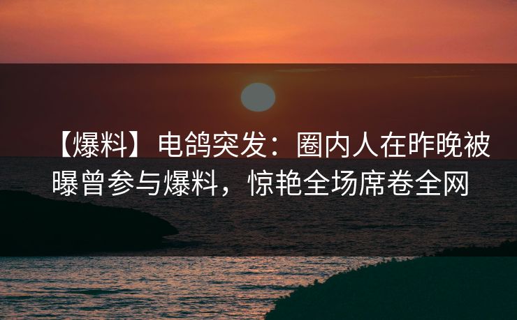 【爆料】电鸽突发：圈内人在昨晚被曝曾参与爆料，惊艳全场席卷全网