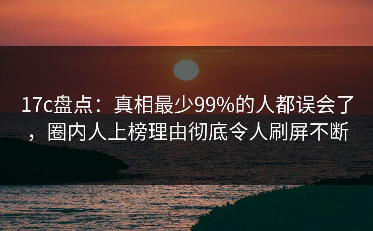 17c盘点：真相最少99%的人都误会了，圈内人上榜理由彻底令人刷屏不断