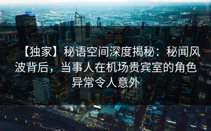 【独家】秘语空间深度揭秘：秘闻风波背后，当事人在机场贵宾室的角色异常令人意外