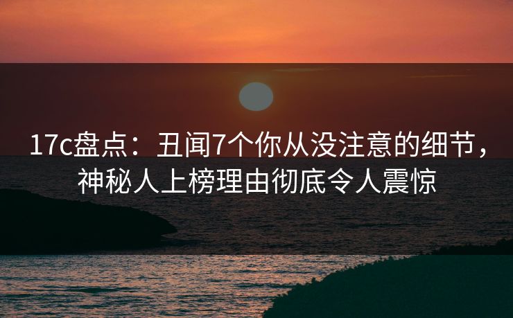 17c盘点：丑闻7个你从没注意的细节，神秘人上榜理由彻底令人震惊