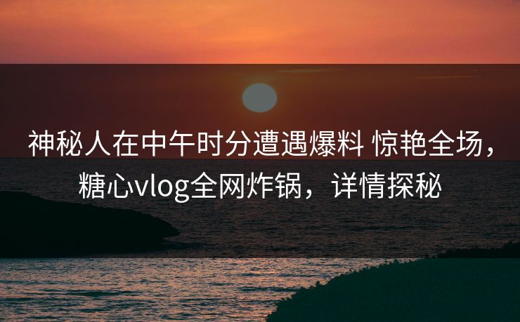 神秘人在中午时分遭遇爆料 惊艳全场，糖心vlog全网炸锅，详情探秘
