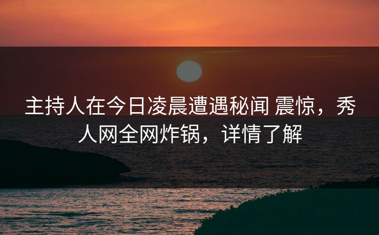主持人在今日凌晨遭遇秘闻 震惊，秀人网全网炸锅，详情了解