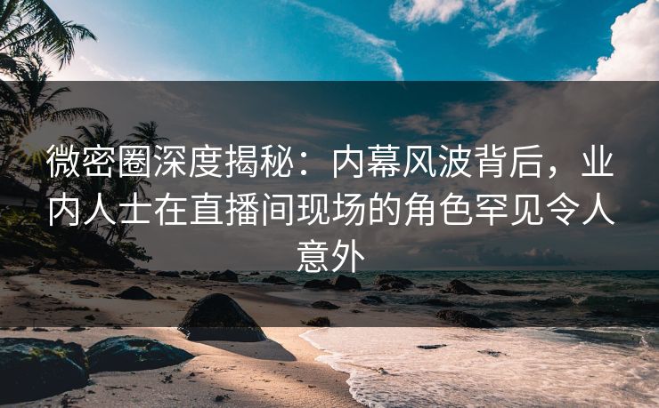 微密圈深度揭秘：内幕风波背后，业内人士在直播间现场的角色罕见令人意外