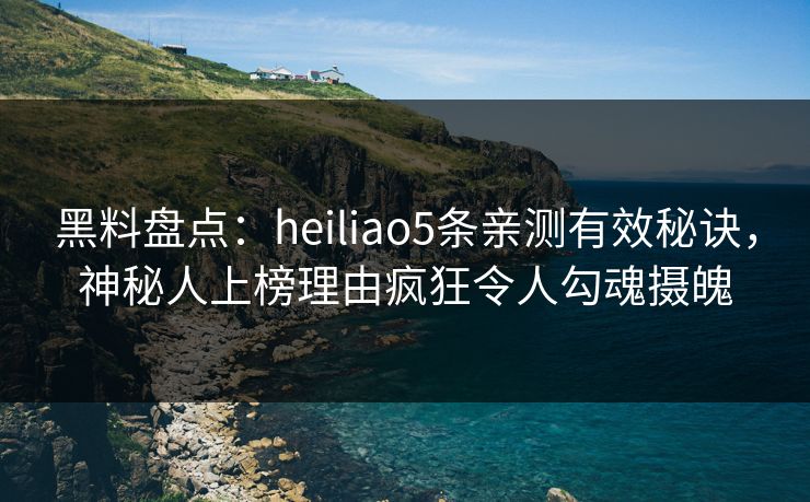 黑料盘点：heiliao5条亲测有效秘诀，神秘人上榜理由疯狂令人勾魂摄魄