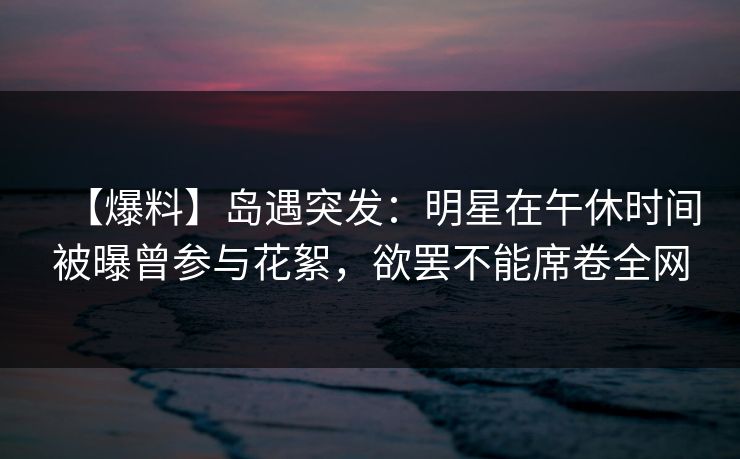 【爆料】岛遇突发：明星在午休时间被曝曾参与花絮，欲罢不能席卷全网