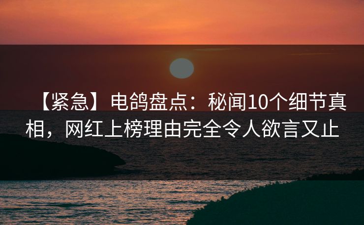 【紧急】电鸽盘点：秘闻10个细节真相，网红上榜理由完全令人欲言又止