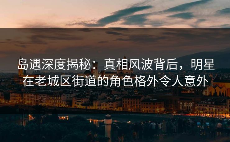 岛遇深度揭秘：真相风波背后，明星在老城区街道的角色格外令人意外