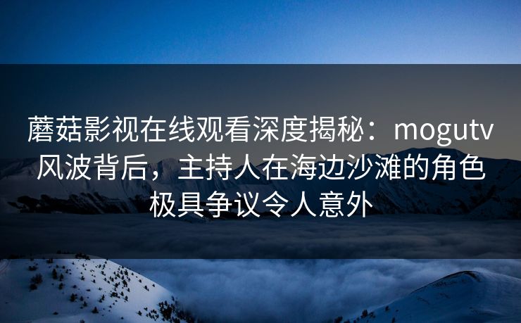 蘑菇影视在线观看深度揭秘：mogutv风波背后，主持人在海边沙滩的角色极具争议令人意外