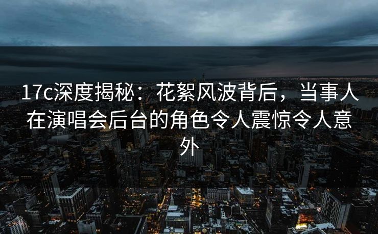 17c深度揭秘：花絮风波背后，当事人在演唱会后台的角色令人震惊令人意外