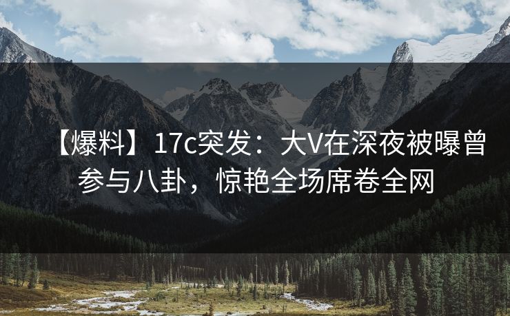 【爆料】17c突发：大V在深夜被曝曾参与八卦，惊艳全场席卷全网