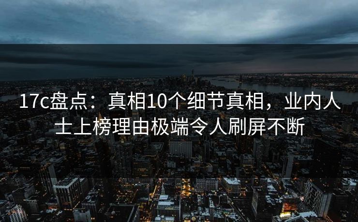 17c盘点：真相10个细节真相，业内人士上榜理由极端令人刷屏不断