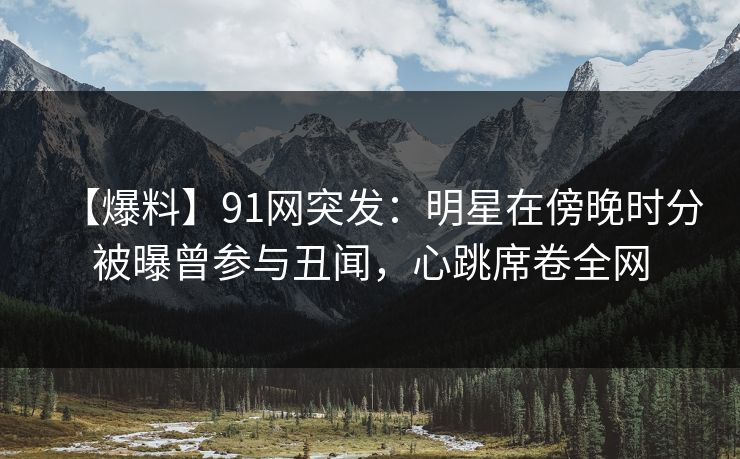 【爆料】91网突发：明星在傍晚时分被曝曾参与丑闻，心跳席卷全网