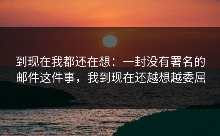 到现在我都还在想：一封没有署名的邮件这件事，我到现在还越想越委屈
