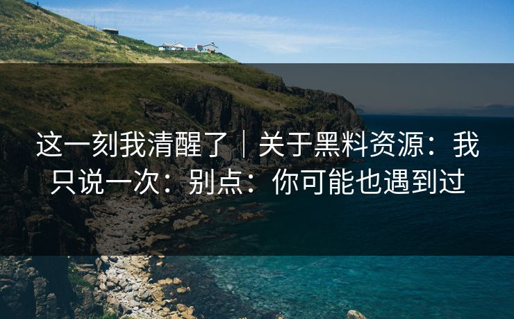 这一刻我清醒了｜关于黑料资源：我只说一次：别点：你可能也遇到过