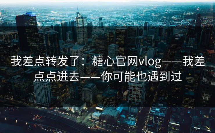 我差点转发了:糖心官网vlog——我差点点进去——你可能也遇到过