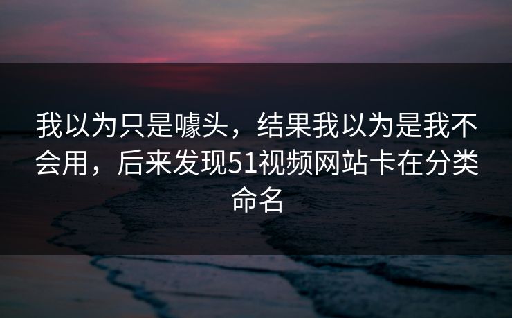 我以为只是噱头，结果我以为是我不会用，后来发现51视频网站卡在分类命名
