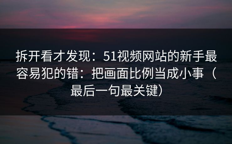 拆开看才发现:51视频网站的新手最容易犯的错:把画面比例当成小事(最后一句最关键) 拆开看才发现:51视频网站的新手最容易犯的错:把画面比例当成小事(最后一句最关键)