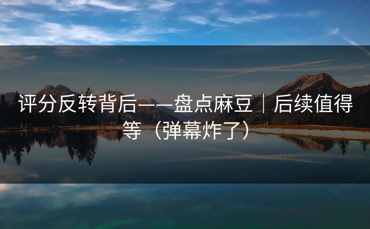 评分反转背后——盘点麻豆｜后续值得等（弹幕炸了）