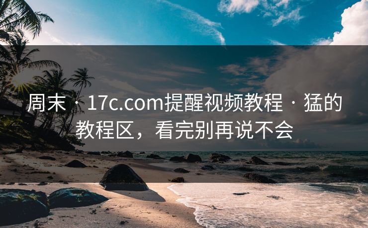 周末 · 17c.com提醒视频教程 · 猛的教程区,看完别再说不会