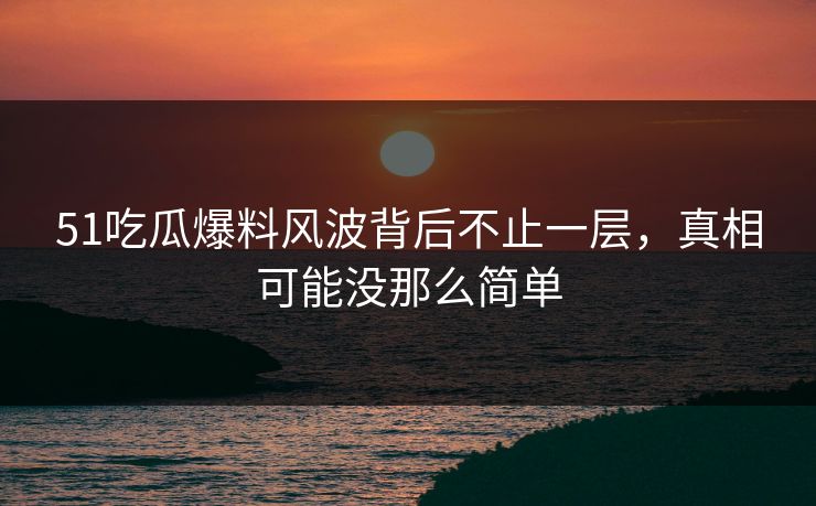 51吃瓜爆料风波背后不止一层，真相可能没那么简单
