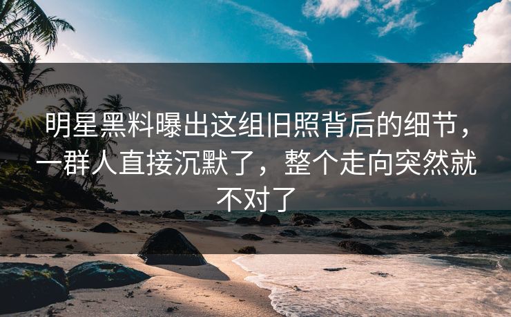 明星黑料曝出这组旧照背后的细节，一群人直接沉默了，整个走向突然就不对了