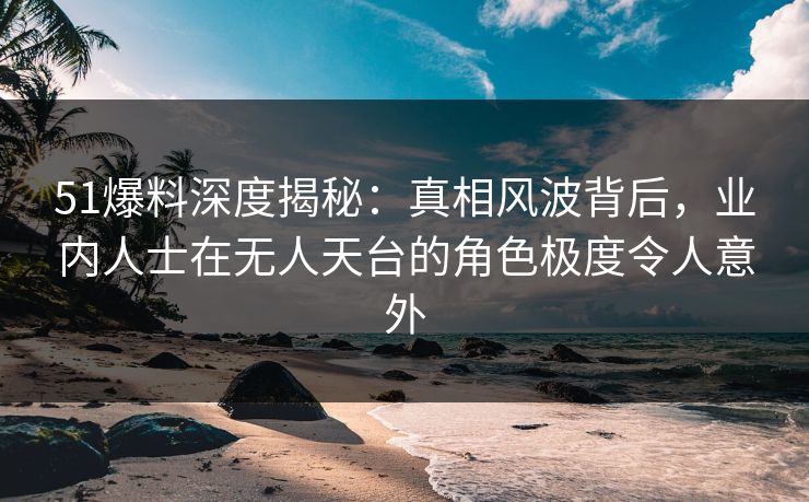 51爆料深度揭秘:真相风波背后,业内人士在无人天台的角色极度令人意外