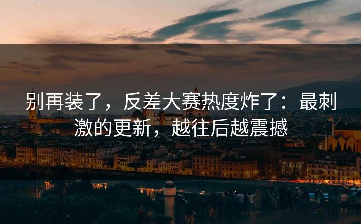 别再装了，反差大赛热度炸了：最刺激的更新，越往后越震撼