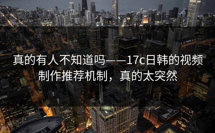 真的有人不知道吗——17c日韩的视频制作推荐机制，真的太突然
